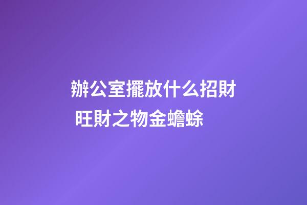 辦公室擺放什么招財 旺財之物金蟾蜍